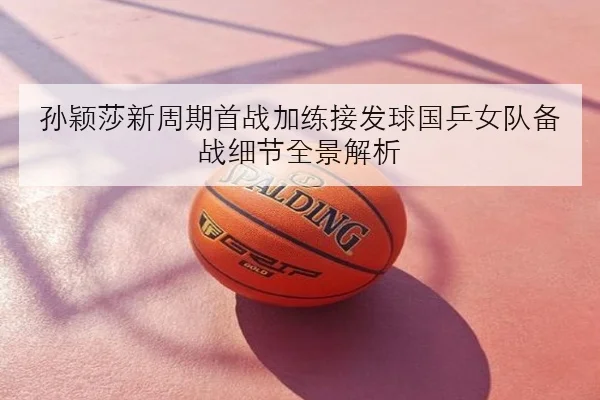 孙颖莎新周期首战加练接发球国乒女队备战细节全景解析