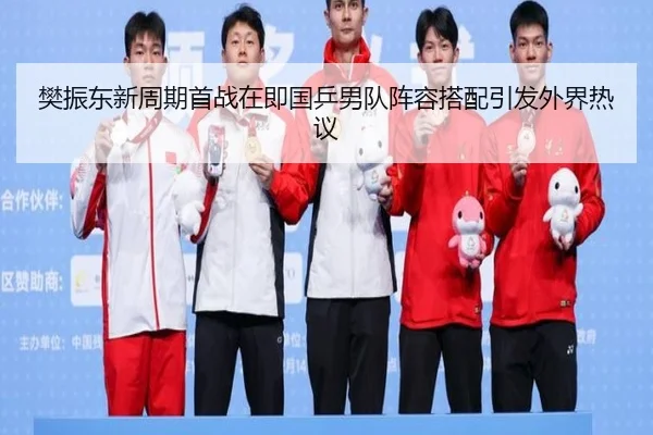 樊振东新周期首战在即国乒男队阵容搭配引发外界热议
